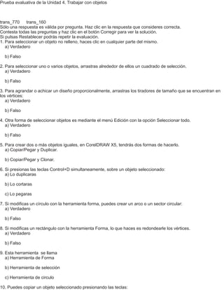 Prueba evaluativa de la Unidad 4. Trabajar con objetos
trans_770 trans_160
Sólo una respuesta es válida por pregunta. Haz clic en la respuesta que consideres correcta.
Contesta todas las preguntas y haz clic en el botón Corregir para ver la solución.
Si pulsas Restablecer podrás repetir la evaluación.
1. Para seleccionar un objeto no relleno, haces clic en cualquier parte del mismo.
a) Verdadero
b) Falso
2. Para seleccionar uno o varios objetos, arrastras alrededor de ellos un cuadrado de selección.
a) Verdadero
b) Falso
3. Para agrandar o achicar un diseño proporcionalmente, arrastras los tiradores de tamaño que se encuentran en
los vértices:
a) Verdadero
b) Falso
4. Otra forma de seleccionar objetos es mediante el menú Edición con la opción Seleccionar todo.
a) Verdadero
b) Falso
5. Para crear dos o más objetos iguales, en CorelDRAW X5, tendrás dos formas de hacerlo.
a) Copiar/Pegar y Duplicar.
b) Copiar/Pegar y Clonar.
6. Si presionas las teclas Control+D simultaneamente, sobre un objeto seleccionado:
a) Lo duplicaras
b) Lo cortaras
c) Lo pegaras
7. Si modificas un círculo con la herramienta forma, puedes crear un arco o un sector circular:
a) Verdadero
b) Falso
8. Si modificas un rectángulo con la herramienta Forma, lo que haces es redondearle los vértices.
a) Verdadero
b) Falso
9. Esta herramienta se llama
a) Herramienta de Forma
b) Herramienta de selección
c) Herramienta de circulo
10. Puedes copiar un objeto seleccionado presionando las teclas:
 