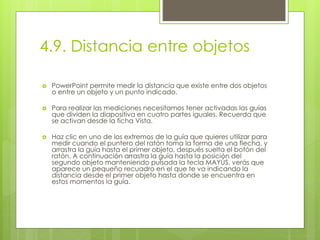 4.9. Distancia entre objetos
 PowerPoint permite medir la distancia que existe entre dos objetos
o entre un objeto y un punto indicado.
 Para realizar las mediciones necesitamos tener activadas las guías
que dividen la diapositiva en cuatro partes iguales. Recuerda que
se activan desde la ficha Vista.
 Haz clic en uno de los extremos de la guía que quieres utilizar para
medir cuando el puntero del ratón toma la forma de una flecha, y
arrastra la guía hasta el primer objeto, después suelta el botón del
ratón. A continuación arrastra la guía hasta la posición del
segundo objeto manteniendo pulsada la tecla MAYÚS, verás que
aparece un pequeño recuadro en el que te va indicando la
distancia desde el primer objeto hasta donde se encuentra en
estos momentos la guía.
 