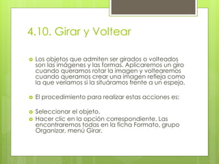 4.10. Girar y Voltear
 Los objetos que admiten ser girados o volteados
son las imágenes y las formas. Aplicaremos un giro
cuando queramos rotar la imagen y voltearemos
cuando queramos crear una imagen refleja como
la que veríamos si la situáramos frente a un espejo.
 El procedimiento para realizar estas acciones es:
 Seleccionar el objeto.
 Hacer clic en la opción correspondiente. Las
encontraremos todas en la ficha Formato, grupo
Organizar, menú Girar.
 