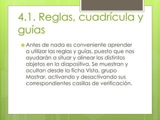 4.1. Reglas, cuadrícula y
guías
 Antes de nada es conveniente aprender
a utilizar las reglas y guías, puesto que nos
ayudarán a situar y alinear los distintos
objetos en la diapositiva. Se muestran y
ocultan desde la ficha Vista, grupo
Mostrar, activando y desactivando sus
correspondientes casillas de verificación.
 