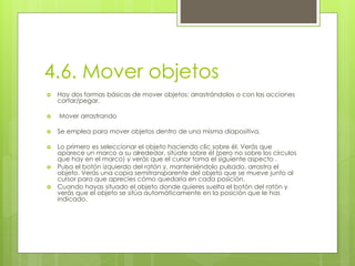 4.6. Mover objetos
 Hay dos formas básicas de mover objetos: arrastrándolos o con las acciones
cortar/pegar.
 Mover arrastrando
 Se emplea para mover objetos dentro de una misma diapositiva.
 Lo primero es seleccionar el objeto haciendo clic sobre él. Verás que
aparece un marco a su alrededor, sitúate sobre él (pero no sobre los círculos
que hay en el marco) y verás que el cursor toma el siguiente aspecto .
 Pulsa el botón izquierdo del ratón y, manteniéndolo pulsado, arrastra el
objeto. Verás una copia semitransparente del objeto que se mueve junto al
cursor para que aprecies cómo quedaría en cada posición.
 Cuando hayas situado el objeto donde quieres suelta el botón del ratón y
verás que el objeto se sitúa automáticamente en la posición que le has
indicado.
 