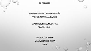 EL DEPORTE 
JUAN SEBASTIÁN CALDERÓN PEÑA 
VÍCTOR MANUEL ARÉVALO 
EVALUACIÓN ACUMULATIVA 
GRADO: 11-01 
COLEGIO LA SALLE 
VILLAVICENCIO, META 
2014 
 