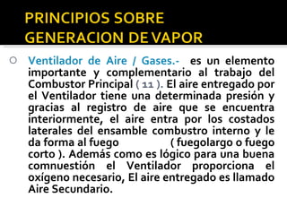 Ventilador de Aire / Gases.-  es un elemento importante y complementario al trabajo del Combustor Principal  ( 11 ).  El aire entregado por el Ventilador tiene una determinada presión y gracias al registro de aire que se encuentra interiormente, el aire entra por los costados laterales del ensamble combustro interno y le da forma al fuego  ( fuegolargo o fuego corto ). Además como es lógico para una buena comnuestión el Ventilador proporciona el oxígeno necesario, El aire entregado es llamado Aire Secundario. 