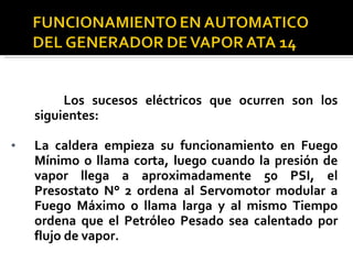Los sucesos eléctricos que ocurren son los siguientes: La caldera empieza su funcionamiento en Fuego Mínimo o llama corta, luego cuando la presión de vapor llega a aproximadamente 50 PSI, el Presostato N° 2 ordena al Servomotor modular a Fuego Máximo o llama larga y al mismo Tiempo ordena que el Petróleo Pesado sea calentado por flujo de vapor. 