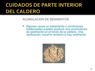 ACUMULACION DE SEDIMENTOS Algunas veces un tratamiento o condiciones inadecuadas pueden producir una acumulación de sedimento en el fondo de la caldera. Una verificación visual le revelara si hay sedimento 