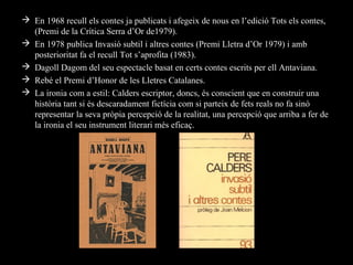  En 1968 recull els contes ja publicats i afegeix de nous en l’edició Tots els contes,
  (Premi de la Crítica Serra d’Or de1979).
 En 1978 publica Invasió subtil i altres contes (Premi Lletra d’Or 1979) i amb
  posterioritat fa el recull Tot s’aprofita (1983).
 Dagoll Dagom del seu espectacle basat en certs contes escrits per ell Antaviana.
 Rebé el Premi d’Honor de les Lletres Catalanes.
 La ironia com a estil: Calders escriptor, doncs, és conscient que en construir una
  història tant si és descaradament fictícia com si parteix de fets reals no fa sinó
  representar la seva pròpia percepció de la realitat, una percepció que arriba a fer de
  la ironia el seu instrument literari més eficaç.
 