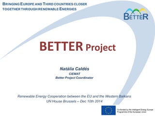 BRINGING EUROPE AND THIRD COUNTRIES CLOSER
TOGETHER THROUGH RENEWABLE ENERGIES
BETTER Project
Renewable Energy Cooperation between the EU and the Western Balkans
UN House Brussels – Dec 10th 2014
Natàlia Caldés
CIEMAT
Better Project Coordinator
 