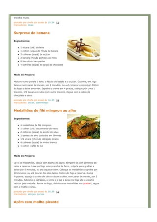 encolha muito.

postado por chefe por acaso às 16:54
marcadores: dicas


Surpresa de banana

Ingredientes:


      1 xícara (chá) de leite
      1 colher (sopa) de fécula de batata
      2 colheres (sopa) de açúcar
      2 banana-maçãs partidas ao meio
      8 biscoitos champanhe
      4 colheres (sopa) de calda de chocolate



Modo de Preparo:


Misture numa panela o leite, a fécula de batata e o açúcar. Cozinhe, em fogo
baixo e sem parar de mexer, por 4 minutos, ou até começar a encorpar. Retire
do fogo e deixe amornar. Espalhe o creme em 4 pratos, coloque por cima 1
biscoito, 1/2 banana e cubra com outro biscoito. Regue com a calda de
chocolate e sirva.

postado por chefe por acaso às 16:45
marcadores: doces, sobremesas


Medalhões de filé mingnon ao alho

Ingredientes:


      4 medalhões de filé mingnon
      1 colher (chá) de pimenta-do-reino
      2 colheres (sopa) de azeite de oliva
      2 dentes de alho cortados em lâminas
      1/2 xícara (chá) de estragão picado
      4 colheres (sopa) de vinho branco
      1 colher (café) de sal



Modo de Preparo:


Lave os medalhões, seque com toalha de papel, tempere-os com pimenta-do-
reino e reserve. Leve ao fogo uma prancha de ferro, própria para grelhar e
deixe por 5 minutos, ou até aquecer bem. Coloque os medalhões e grelhe por
10 minutos, ou até dourar dos dois lados. Retire do fogo e reserve. Numa
frigideira, aqueça o azeite de oliva e doure o alho, sem parar de mexer, por 2
minutos. Adicione o estragão, o vinho e o sal e deixe no fogo até o volume
reduzir pela metade. Retire do fogo, distribua os medalhões nos pratos , regue
com o molho e sirva.

postado por chefe por acaso às 16:38
marcadores: almoço, carnes


Acém com molho picante
 