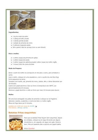 Ingredientes:


      1 kg de miolo de acém
      1 cabeça de alho picado
      1 cebola grande picada
      1 pitada de pimenta-do-reino
      2 colheres (sopa)de azeite
      Sal a gosto1 lata de cerveja (com ou sem álcool)



Para o molho:


      1 colher (sopa) de pimenta em grãos
      1 colher (sopa) de azeite
      1 colher (sopa) de salsinha picada1 colher (sopa) de molho inglês
      1 xícara (chá) de creme de leite


Modo de Preparo:


Deixe o acém de molho na cerveja de um dia para o outro, para amolecer a
carne.
Lave o acém, coloque em uma assadeira e, com o auxilio de uma faca faça
furos pequenos na carne.
Tempere com azeite, sal, pimenta-do-reino, cebola, alho, e deixe descansar por
20 minutos.
Cubra com papel alumínio e leve ao forno à temperatura de 180°C, por
aproximadamente 25 minutos.
Remova o papel alumínio e volte ao forno por mais 10 minutos para dourar.


Molho:


Dê uma leve esmagada nos grãos de pimenta e coloque-os na frigideira.
Adicione o azeite, a salsinha, o creme de leite e o molho inglês.
Mexa em fogo baixo por 6 minutos.

postado por chefe por acaso às 16:09
marcadores: almoço, carnes


Batatas fritas sequinhas

                       Para que as batatas fritas fiquem bem sequinhas, depois
                       de cortadas, coloque-as em água fervendo por alguns
                       minutinhos e, em seguida, em água com gelo. Escorra
                       bem, frite em bastante óleo e escorra em papel-toalha.


                       Arte e Cozinha
 