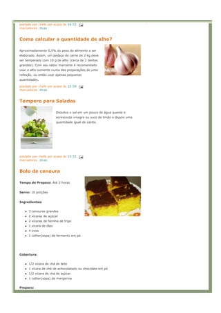 postado por chefe por acaso às 16:03
marcadores: dicas


Como calcular a quantidade de alho?

Aproximadamente 0,5% do peso do alimento a ser
elaborado. Assim, um pedaço de carne de 2 kg deve
ser temperado com 10 g de alho (cerca de 2 dentes
grandes). Com seu sabor marcante é recomendado
usar o alho somente numa das preparações de uma
refeição, ou então usar apenas pequenas
quantidades.

postado por chefe por acaso às 15:59
marcadores: dicas


Tempero para Saladas

                        Dissolva o sal em um pouco de água quente e
                        acrescente vinagre ou suco de limão e depois uma
                        quantidade igual de azeite.




postado por chefe por acaso às 15:55
marcadores: dicas


Bolo de cenoura

Tempo de Preparo: Até 2 horas


Serve: 10 porções


Ingredientes:


     3 cenouras grandes
     2 xícaras de açúcar
     2 xícaras de farinha de trigo
     1 xícara de óleo
     4 ovos
     1 colher(sopa) de fermento em pó




Cobertura:


     1/2 xícara de chá de leite
     1 xícara de chá de achocolatado ou chocolate em pó
     1/2 xícara de chá de açúcar
     1 colher(sopa) de margarina


Preparo:
 