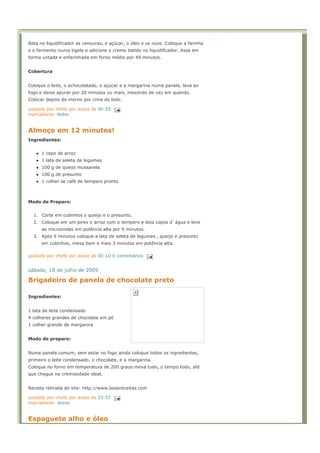 Bata no liquidificador as cenouras, o açúcar, o óleo e os ovos. Coloque a farinha
e o fermento numa tigela e adicione o creme batido no liquidificador. Asse em
forma untada e enfarinhada em forno médio por 40 minutos.


Cobertura


Coloque o leite, o achocolatado, o açúcar e a margarina numa panela, leve ao
fogo e deixe apurar por 20 minutos ou mais, mexendo de vez em quando.
Colocar depois de morno por cima do bolo.

postado por chefe por acaso às 00:55
marcadores: bolos


Almoço em 12 minutos!
Ingredientes:


      1 copo de arroz
      1 lata de seleta de legumes
      100 g de queijo mussarela.
      100 g de presunto
      1 colher se café de tempero pronto



Modo de Preparo:


  1. Corte em cubinhos o queijo e o presunto.
  2. Coloque em um pirex o arroz com o tempero e dois copos d`água e leve
      ao microondas em potência alta por 9 minutos.
  3. Após 9 minutos coloque a lata de seleta de legumes , queijo e presunto
      em cubinhos, mexa bem e mais 3 minutos em potência alta.

postado por chefe por acaso às 00:10 0 comentários


sábado, 18 de julho de 2009

Brigadeiro de panela de chocolate preto

Ingredientes:


1 lata de leite condensado
4 colheres grandes de chocolate em pó
1 colher grande de margarina


Modo de preparo:


Numa panela comum, sem estar no fogo ainda coloque todos os ingredientes,
primeiro o leite condensado, o chocolate, e a margarina.
Coloque no forno em temperatura de 200 graus mexa tudo, o tempo todo, até
que chegue na cremosidade ideal.


Receita retirada do site: http://www.boasreceitas.com

postado por chefe por acaso às 23:57
marcadores: doces


Espaguete alho e óleo
 