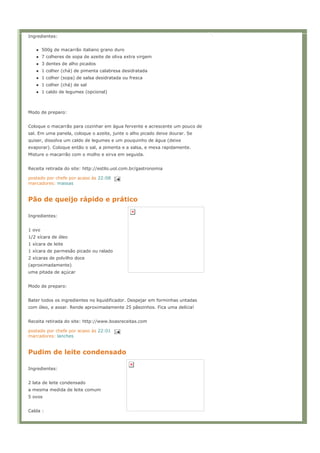 Ingredientes:


        500g de macarrão italiano grano duro
        7 colheres de sopa de azeite de oliva extra virgem
        3 dentes de alho picados
        1 colher (chá) de pimenta calabresa desidratada
        1 colher (sopa) de salsa desidratada ou fresca
        1 colher (chá) de sal
        1 caldo de legumes (opcional)



Modo de preparo:


Coloque o macarrão para cozinhar em água fervente e acrescente um pouco de
sal. Em uma panela, coloque o azeite, junte o alho picado deixe dourar. Se
quiser, dissolva um caldo de legumes e um pouquinho de água (deixe
evaporar). Coloque então o sal, a pimenta e a salsa, e mexa rapidamente.
Misture o macarrão com o molho e sirva em seguida.


Receita retirada do site: http://estilo.uol.com.br/gastronomia

postado por chefe por acaso às 22:08
marcadores: massas


Pão de queijo rápido e prático

Ingredientes:


1 ovo
1/2 xícara de óleo
1 xícara de leite
1 xícara de parmesão picado ou ralado
2 xícaras de polvilho doce
(aproximadamente)
uma pitada de açúcar


Modo de preparo:


Bater todos os ingredientes no liquidificador. Despejar em forminhas untadas
com óleo, e assar. Rende aproximadamente 25 pãezinhos. Fica uma delícia!


Receita retirada do site: http://www.boasreceitas.com

postado por chefe por acaso às 22:01
marcadores: lanches


Pudim de leite condensado

Ingredientes:


2 lata de leite condensado
a mesma medida de leite comum
5 ovos


Calda :
 