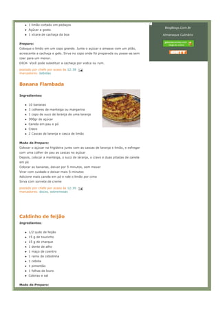 1 limão cortado em pedaços
                                                                                     BlogBlogs.Com.Br
      Açúcar a gosto
      1 xícara de cachaça da boa                                                    Almanaque Culinário


Preparo:
Coloque o limão em um copo grande. Junte o açúcar e amasse com um pilão,
acrescente a cachaça e gelo. Sirva no copo onde foi preparada ou passe-as sem
coar para um menor.
DICA- Você pode substituir a cachaça por vodca ou rum.

postado por chefe por acaso às 12:38
marcadores: bebidas


Banana Flambada

Ingredientes:


      10 bananas
      3 colheres de manteiga ou margarina
      1 copo de suco de laranja de uma laranja
      300gr de açúcar
      Canela em pau e pó
      Cravo
      2 Cascas de laranja e casca de limão


Modo de Preparo:
Colocar o açúcar na frigideira junto com as cascas de laranja e limão, e esfregar
com uma colher de pau as cascas no açúcar
Depois, colocar a manteiga, o suco de laranja, o cravo e duas pitadas de canela
em pó
Colocar as bananas, deixar por 5 minutos, sem mexer
Virar com cuidado e deixar mais 5 minutos
Adicione mais canela em pó e rale o limão por cima
Sirva com sorvete de creme

postado por chefe por acaso às 12:30
marcadores: doces, sobremesas




Caldinho de feijão
Ingredientes:


      1/2 quilo de feijão
      15 g de toucinho
      15 g de charque
      1 dente de alho
      1 maço de coentro
      1 ramo de cebolinha
      1 cebola
      1 pimentão
      1 folhas de louro
      Colorau e sal


Modo de Preparo:
 