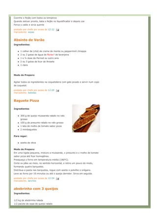 Cozinhe o feijão com todos os temperos
Quando estiver pronto, bata o feijão no liquidificador e depois coe
Ferva o caldo e sirva quente

postado por chefe por acaso às 12:22
marcadores: sopas


Absinto de Verão
Ingredientes:


      1 colher de (chá) de creme de menta ou peppermint chnapps
      2 ou 3 gotas de água de flores     de laranjeira
      1 e ½ dose de Pernod ou outro anis
      2 ou 3 gotas de licor de Anisete
      1 clara



Modo de Preparo:


Agitar todos os ingredientes na coqueteleira com gelo picado e servir num copo
de coquetel.

postado por chefe por acaso às 12:09
marcadores: bebidas


Baguete Pizza

Ingredientes


      300 g de queijo mussarela ralado no ralo
      grosso
      100 g de presunto ralado no ralo grosso
      1 lata de molho de tomate sabor pizza
      2 minibaguetes


Para regar:


      azeite de oliva


Modo de Preparo:
Em uma tigela pequena, misture a mussarela, o presunto e o molho de tomate
sabor pizza até ficar homogêneo.
Preaqueça o forno em temperatura média (180°C).
Corte os pães ao meio, no sentido horizontal, e retire um pouco do miolo,
formando quatro barquetes.
Distribua a pasta nas barquetes, regue com azeite e polvilhe o orégano.
Leve ao forno por 10 minutos ou até o queijo derreter. Sirva em seguida.

postado por chefe por acaso às 12:04
marcadores: lanches


abobrinha com 3 queijos
Ingredientes:


1/2 kg de abobrinha ralada
1/2 pacote de sopa de queijo ralado
 