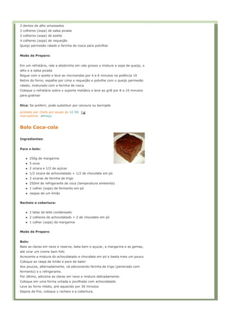 2 dentes de alho amassados
2 colheres (sopa) de salsa picada
2 colheres (sopa) de azeite
4 colheres (sopa) de requeijão
Queijo parmesão ralado e farinha de rosca para polvilhar


Modo de Preparo:


Em um refratário, rale a abobrinha em ralo grosso e misture a sopa de queijo, o
alho e a salsa picada
Regue com o azeite e leve ao microondas por 4 a 6 minutos na potência 10
Retire do forno, espalhe por cima o requeijão e polvilhe com o queijo parmesão
ralado, misturado com a farinha de rosca
Coloque o refratário sobre o suporte metálico e leve ao grill por 8 a 10 minutos
para gratinar


Dica: Se preferir, pode substituir por cenoura ou berinjela

postado por chefe por acaso às 12:00
marcadores: almoço


Bolo Coca-cola

Ingredientes:


Para o bolo:


        250g de margarina
        5 ovos
        2 xícara e 1/2 de açúcar
        1/2 xícara de achocolatado + 1/2 de chocolate em pó
        3 xícaras de farinha de trigo
        250ml de refrigerante de coca (temperatura ambiente)
        1 colher (sopa) de fermento em pó
        raspas de um limão


Recheio e cobertura:


        2 latas de leite condensado
        2 colheres de achocolatado + 2 de chocolate em pó
        1 colher (sopa) de margarina


Modo de Preparo:


Bolo:
Bata as claras em neve e reserve, bata bem o açucar, a margarina e as gemas,
até virar um creme bem fofo
Acrecente a mistura do achocolatado e chocolate em pó e basta mais um pouco
Coloque as raspa de limão e pare de bater
Aos poucos, alternadamente, vá adicionando farinha de trigo (peneirado com
fermento) e o refrigerante.
Por último, adicione as claras em neve e misture delicadamente.
Coloque em uma forma untada e povilhada com achocolatado
Leve ao forno médio, pré-aquecido por 30 minutos
Depois de frio, coloque o recheio e a cobertura.
 