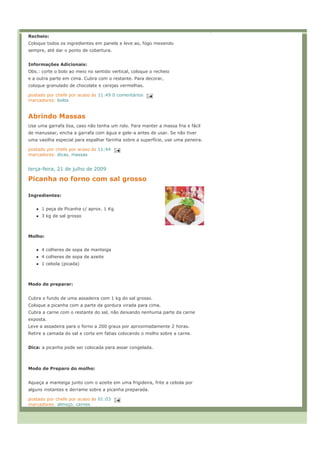 Recheio:
Coloque todos os ingredientes em panela e leve ao, fogo mexendo
sempre, até dar o ponto de cobertura.


Informações Adicionais:
Obs.: corte o bolo ao meio no sentido vertical, coloque o recheio
e a outra parte em cima. Cubra com o restante. Para decorar,
coloque granulado de chocolate e cerejas vermelhas.

postado por chefe por acaso às 11:49 0 comentários
marcadores: bolos


Abrindo Massas
Use uma garrafa lisa, caso não tenha um rolo. Para manter a massa fria e fácil
de manusear, encha a garrafa com água e gele-a antes de usar. Se não tiver
uma vasilha especial para espalhar farinha sobre a superfície, use uma peneira.

postado por chefe por acaso às 11:44
marcadores: dicas, massas


terça-feira, 21 de julho de 2009

Picanha no forno com sal grosso

Ingredientes:


      1 peça de Picanha c/ aprox. 1 Kg
      3 kg de sal grosso



Molho:


      4 colheres de sopa de manteiga
      4 colheres de sopa de azeite
      1 cebola (picada)



Modo de preparar:


Cubra o fundo de uma assadeira com 1 kg do sal grosso.
Coloque a picanha com a parte da gordura virada para cima.
Cubra a carne com o restante do sal, não deixando nenhuma parte da carne
exposta.
Leve a assadeira para o forno a 200 graus por aproximadamente 2 horas.
Retire a camada do sal e corte em fatias colocando o molho sobre a carne.


Dica: a picanha pode ser colocada para assar congelada.



Modo de Preparo do molho:


Aqueça a manteiga junto com o azeite em uma frigideira, frite a cebola por
alguns instantes e derrame sobre a picanha preparada.

postado por chefe por acaso às 01:03
marcadores: almoço, carnes
 