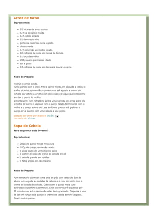 Arroz de forno
Ingredientes:


      02 xícaras de arroz cozido
      1/2 kg de carne moída
      1/2 cebola picada
      02 dentes de alho
      pimenta calabresa seca á gosto
      cheiro verde
      1/2 pimentão vermelho picado
      02 colheres de sopa de massa de tomate
      01 lata de ervilha
      200g queijo parmesão ralado
      sal a gosto
      03 colheres de sopa de óleo para dourar a carne



Modo de Preparo:


reserve o arroz cozido.
numa panela com o oleo, frite a carne moida,em seguida a cebola e
o alho picados,o pimentão,a pimenta eo sal a gosto a massa de
tomate por ultimo a ervilha com dois copos de agua quente,cozinhe
ate dar o ponto do molho.
a montagem: num refratário ponha uma camada de arroz sobre ela
o molho de carne e sapique com o queijo ralado,terminando com o
molho e o queijo sobre ele.Leve ao forno quente até gratinar o
queijo.sirva quente com uma salada a seu gosto.

postado por chefe por acaso às 00:56
marcadores: almoço


Sopa de Cebola
Para esquentar este inverno!


Ingredientes:


      200g de queijo minas meia cura
      100g de queijo parmesão ralado
      1 copo duplo de vinho branco seco
      1 colher de sopa de creme de cebola em pó
      1 cebola grande em rodelas
      1 fatia grossa de pão italiano



Modo de Preparo:


Num refratário acomode uma fatia de pão com cerca de 3cm de
altura, em seguida as rodelas de cebola e o copo de vinho com o
creme de cebola dissolvido. Cubra com o queijo meia cura
esfarelado e por fim o parmesão. Leve ao forno pré-aquecido por
20 minutos ou até o parmesão estar bem gratinado. Dispensa o uso
de sal em função dos queijos e creme de cebola serem salgados.
Servir muito quente.
 