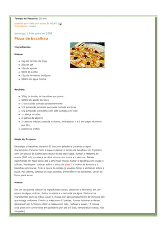 Tempo de Preparo: 20 min

postado por chefe por acaso às 00:45
marcadores: sopas


domingo, 19 de julho de 2009

Pizza de bacalhau

Ingredientes:


Massa:


      1kg de farinha de trigo
      20g de sal
      10g de açúcar
      50ml de azeite
      12g de fermento biológico
      500ml de água morna



Recheio:


      300g de lombo de bacalhau em posta
      500ml de azeite de oliva
      1 ovo cozido cortado grosseiramente
      1/2 pimentão amarelo sem pele cortado em tiras
      1/2 pimentão vermelho sem pele cortado em tiras
      1 cabeça de alho
      2 galhos de alecrim
      2 cebolas médias (assada no forno, embaladas 1 a 1 em papel alumínio
      por 1h)
      azeitonas pretas



Modo de Preparo:


Dessalgar o bacalhau durante 03 dias em geladeira trocando a água
diariamente. Escorrer bem a água e passar o lombo do bacalhau em frigideira
com um pouco de azeite para dourá-lo dos dois lados. Juntar o restante do
azeite (500 ml), a cabeça de alho inteira com casca e o alecrim. Deixar
cozinhando em fogo baixo até o alho ficar macio. Soltar o bacalhau em lascas e
utilizar. Montagem: colocar sobre o disco de pizza   o molho de tomate e o
bacalhau em lascas. Tirar a casca da cebola já assada, fatiar e distribuir sobre a
pizza. Por último, coloque os ovos cozidos, pimentões e as azeitonas. Levar ao
forno para assar.


Massa:


Em um recipiente colocar os ingredientes secos, dissolver o fermento em um
pouco de água, utilizar. Juntar o azeite e o restante da água. Misturar os
ingredientes com as mãos, sovar a massa por aproximadamente 20 minutos até
que esteja uniforme. Dividir a massa em 07 partes, formar bolinhas e deixar
descansar por 02 horas. Abrir a massa com rolo, rechear e assar. (A massa
crúa pode ser conservada em geladeira por até 02 dias, temperatura baixa, não
congelar)
 