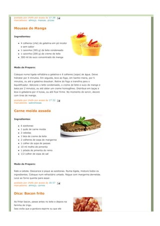 postado por chefe por acaso às 17:38
marcadores: almoço, massas, pizzas


Mousse de Manga

Ingredientes:


      4 colheres (chá) de gelatina em pó incolor
      e sem sabor
      1 caixinha (395 g) de leite condensado
      1 caixinha (200 g) de creme de leite
      300 ml de suco concentrado de manga



Modo de Preparo:


Coloque numa tigela refratária a gelatina e 4 colheres (sopa) de água. Deixe
hidratar por 4 minutos. Em seguida, leve ao fogo, em banho-maria, por 5
minutos, ou até a gelatina dissolver. Retire do fogo e transfira para o
liquidificador. Adicione o leite condensado, o creme de leite e suco de manga e
bata por 2 minutos, ou até obter um creme homogêneo. Distribua em taças e
leve à geladeira por 4 horas, ou até ficar firme. No momento de servir, decore
com tiras de manga.

postado por chefe por acaso às 17:32
marcadores: sobremesas


Carne moída assada

Ingredientes:


      6 azeitonas
      1 quilo de carne moída
      2 cebolas
      1 lata de creme de leite
      2 colheres de sopa de margarina
      1 colher de sopa de passas
      10 ml molho de pimenta
      1 pitada de pimenta do reino
      1/2 colher de sopa de sal



Modo de Preparo:


Rale a cebola. Descaroce e pique as azeitonas. Numa tigela, misture todos os
ingredientes. Coloque num refractário untado. Regue com margarina derretida.
Leve ao forno quente para assar.

postado por chefe por acaso às 16:57
marcadores: almoço, carnes


Dica: Bacon frito

Ao fritar bacon, passe antes no leite e depois na
farinha de trigo.
Isso evita que a gordura espirre ou que ele
 