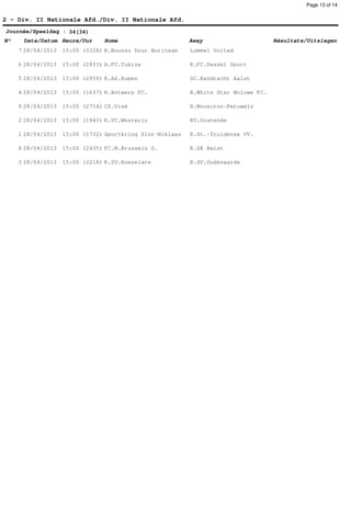 Page 13 of 14


2 - Div. II Nationale Afd./Div. II Nationale Afd.
Journée/Speeldag : 34(34)
N°    Date/Datum Heure/Uur      Home                       Away                      Résultats/Uitslagen
     7 28/04/2013   15:00 (3328) R.Boussu Dour Borinage    Lommel United

     6 28/04/2013   15:00 (2833) A.FC.Tubize               K.FC.Dessel Sport

     5 28/04/2013   15:00 (2959) K.AS.Eupen                SC.Eendracht Aalst

     4 28/04/2013   15:00 (1637) R.Antwerp FC.             R.White Star Woluwe FC.

     9 28/04/2013   15:00 (2754) CS.Visé                   R.Mouscron-Peruwelz

     2 28/04/2013   15:00 (1943) K.VC.Westerlo             KV.Oostende

     1 28/04/2013   15:00 (1732) Sportkring Sint-Niklaas   K.St.-Truidense VV.

     8 28/04/2013   15:00 (2435) FC.M.Brussels S.          K.SK Heist

     3 28/04/2013   15:00 (2218) K.SV.Roeselare            K.SV.Oudenaarde
 