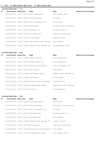 Page 4 of 14


2 - Div. II Nationale Afd./Div. II Nationale Afd.
Journée/Speeldag : 7(7)
N°    Date/Datum Heure/Uur      Home                       Away                      Résultats/Uitslagen
     3 29/09/2012   19:30 (2525) K.SV.Oudenaarde           K.FC.Dessel Sport

     7 29/09/2012   20:00 (2218) K.SV.Roeselare            CS.Visé

     1 29/09/2012   20:00 (2547) K.St.-Truidense VV.       K.SK Heist

     5 29/09/2012   20:00 (2959) K.AS.Eupen                R.Boussu Dour Borinage

     6 29/09/2012   20:00 (1637) R.Antwerp FC.             FC.M.Brussels S.

     8 29/09/2012   20:00 (1943) K.VC.Westerlo             R.Mouscron-Peruwelz

     2 30/09/2012   15:00 (1615) KV.Oostende               Lommel United

     9 30/09/2012   15:00 (1732) Sportkring Sint-Niklaas   A.FC.Tubize

     4 30/09/2012   15:00 (2436) R.White Star Woluwe FC.   SC.Eendracht Aalst



Journée/Speeldag : 8(8)
N°    Date/Datum Heure/Uur      Home                       Away                      Résultats/Uitslagen
     7 06/10/2012   20:00 (1649) Lommel United             K.SV.Oudenaarde

     2 06/10/2012   20:00 (2435) FC.M.Brussels S.          K.SV.Roeselare

     9 06/10/2012   20:00 (2719) R.Mouscron-Peruwelz       K.St.-Truidense VV.

     4 06/10/2012   20:00 (2833) A.FC.Tubize               K.AS.Eupen

     6 06/10/2012   19:30 (1646) K.FC.Dessel Sport         R.White Star Woluwe FC.

     8 06/10/2012   20:00 (1940) K.SK Heist                KV.Oostende

     3 07/10/2012   15:00 (3328) R.Boussu Dour Borinage    R.Antwerp FC.

     5 07/10/2012   15:00 (2332) SC.Eendracht Aalst        Sportkring Sint-Niklaas

     1 07/10/2012   15:00 (2754) CS.Visé                   K.VC.Westerlo



Journée/Speeldag : 9(9)
N°    Date/Datum Heure/Uur      Home                       Away                      Résultats/Uitslagen
     3 13/10/2012   19:30 (2525) K.SV.Oudenaarde           K.SK Heist

     7 13/10/2012   20:00 (2218) K.SV.Roeselare            R.Boussu Dour Borinage

     1 13/10/2012   20:00 (2547) K.St.-Truidense VV.       CS.Visé

     8 13/10/2012   20:00 (1943) K.VC.Westerlo             FC.M.Brussels S.

     6 13/10/2012   20:00 (1637) R.Antwerp FC.             A.FC.Tubize

     4 14/10/2012   15:00 (2436) R.White Star Woluwe FC.   Lommel United

     2 14/10/2012   15:00 (1615) KV.Oostende               R.Mouscron-Peruwelz

     9 14/10/2012   15:00 (1732) Sportkring Sint-Niklaas   K.AS.Eupen

     5 14/10/2012   15:00 (2332) SC.Eendracht Aalst        K.FC.Dessel Sport
 