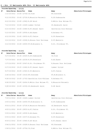 Page 5 of 14


2 - Div. II Nationale Afd./Div. II Nationale Afd.
Journée/Speeldag : 10(10)
N°    Date/Datum Heure/Uur      Home                       Away                      Résultats/Uitslagen
     1 21/10/2012   15:00 (2754) CS.Visé                   KV.Oostende

     9 21/10/2012   15:00 (2719) R.Mouscron-Peruwelz       K.SV.Oudenaarde

     8 21/10/2012   15:00 (1940) K.SK Heist                R.White Star Woluwe FC.

     7 21/10/2012   15:00 (1649) Lommel United             SC.Eendracht Aalst

     6 21/10/2012   15:00 (1646) K.FC.Dessel Sport         Sportkring Sint-Niklaas

     5 21/10/2012   15:00 (2959) K.AS.Eupen                R.Antwerp FC.

     4 21/10/2012   15:00 (2833) A.FC.Tubize               K.SV.Roeselare

     3 21/10/2012   15:00 (3328) R.Boussu Dour Borinage    K.VC.Westerlo

     2 21/10/2012   15:00 (2435) FC.M.Brussels S.          K.St.-Truidense VV.



Journée/Speeldag : 11(11)
N°    Date/Datum Heure/Uur      Home                       Away                      Résultats/Uitslagen
     3 27/10/2012   19:30 (2525) K.SV.Oudenaarde           CS.Visé

     7 27/10/2012   20:00 (2218) K.SV.Roeselare            K.AS.Eupen

     1 27/10/2012   20:00 (2547) K.St.-Truidense VV.       R.Boussu Dour Borinage

     6 27/10/2012   19:30 (1646) K.FC.Dessel Sport         Lommel United

     8 27/10/2012   20:00 (1943) K.VC.Westerlo             A.FC.Tubize

     2 28/10/2012   15:00 (1615) KV.Oostende               FC.M.Brussels S.

     9 28/10/2012   15:00 (1732) Sportkring Sint-Niklaas   R.Antwerp FC.

     4 28/10/2012   15:00 (2436) R.White Star Woluwe FC.   R.Mouscron-Peruwelz

     5 28/10/2012   15:00 (2332) SC.Eendracht Aalst        K.SK Heist



Journée/Speeldag : 12(12)
N°    Date/Datum Heure/Uur      Home                       Away                      Résultats/Uitslagen
     7 03/11/2012   20:00 (1649) Lommel United             Sportkring Sint-Niklaas

     2 03/11/2012   20:00 (2435) FC.M.Brussels S.          K.SV.Oudenaarde

     9 03/11/2012   20:00 (2719) R.Mouscron-Peruwelz       SC.Eendracht Aalst

     4 03/11/2012   20:00 (2833) A.FC.Tubize               K.St.-Truidense VV.

     5 03/11/2012   20:00 (2959) K.AS.Eupen                K.VC.Westerlo

     6 03/11/2012   20:00 (1637) R.Antwerp FC.             K.SV.Roeselare

     8 03/11/2012   20:00 (1940) K.SK Heist                K.FC.Dessel Sport

     3 04/11/2012   15:00 (3328) R.Boussu Dour Borinage    KV.Oostende

     1 04/11/2012   15:00 (2754) CS.Visé                   R.White Star Woluwe FC.
 