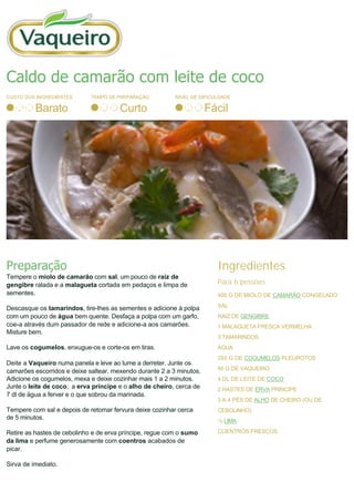 CUSTO DOS INGREDIENTES
Barato
TEMPO DE PREPARAÇÃO
Curto
NÍVEL DE DIFICULDADE
Fácil
Preparação
Tempere o miolo de camarão com sal, um pouco de raiz de
gengibre ralada e a malagueta cortada em pedaços e limpa de
sementes.
Descasque os tamarindos, tire­lhes as sementes e adicione à polpa
com um pouco de água bem quente. Desfaça a polpa com um garfo,
coe­a através dum passador de rede e adicione­a aos camarões.
Misture bem.
Lave os cogumelos, enxugue-os e corte-os em tiras.
Deite a Vaqueiro numa panela e leve ao lume a derreter. Junte os
camarões escorridos e deixe saltear, mexendo durante 2 a 3 minutos.
Adicione os cogumelos, mexa e deixe cozinhar mais 1 a 2 minutos.
Junte o leite de coco, a erva príncipe e o alho de cheiro, cerca de
7 dl de água a ferver e o que sobrou da marinada. 
Tempere com sal e depois de retomar fervura deixe cozinhar cerca
de 5 minutos.
Retire as hastes de cebolinho e de erva príncipe, regue com o sumo
da lima e perfume generosamente com coentros acabados de
picar.
Sirva de imediato.
Ingredientes
Para 6 pessoas
400 G DE MIOLO DE CAMARÃO CONGELADO
SAL
RAIZ DE GENGIBRE
1 MALAGUETA FRESCA VERMELHA
3 TAMARINDOS
ÁGUA
250 G DE COGUMELOS PLEUROTOS
50 G DE VAQUEIRO
4 DL DE LEITE DE COCO
2 HASTES DE ERVA PRINCÍPE
3 A 4 PÉS DE ALHO DE CHEIRO (OU DE
CEBOLINHO)
½ LIMA
COENTROS FRESCOS
Caldo de camarão com leite de coco
 