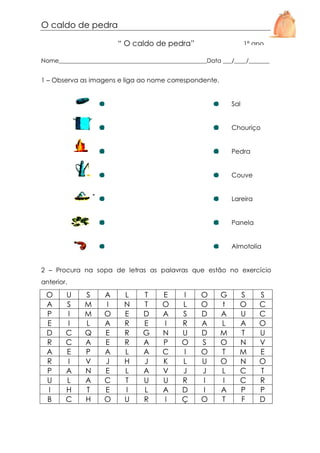 O caldo de pedra
“ O caldo de pedra”

1º ano

Nome__________________________________________________Data ___/____/_______

1 – Observa as imagens e liga ao nome correspondente.

Sal

Chouriço

Pedra

Couve

Lareira

Panela

Almotolia

2 – Procura na sopa de letras as palavras que estão no exercício
anterior.

O
A
P
E
D
R
A
R
P
U
I
B

U
S
I
I
C
C
E
I
A
L
H
C

S
M
M
L
Q
A
P
V
N
A
T
H

A
I
O
A
E
E
A
J
E
C
E
O

L
N
E
R
R
R
L
H
L
T
I
U

T
T
D
E
G
A
A
J
A
U
L
R

E
O
A
I
N
P
C
K
V
U
A
I

I
L
S
R
U
O
I
L
J
R
D
Ç

O
O
D
A
D
S
O
U
J
I
I
O

G
t
A
L
M
O
T
O
L
I
A
T

S
O
U
A
T
N
M
N
C
C
P
F

S
C
C
O
U
V
E
O
T
R
P
D

 
