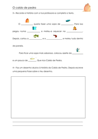 O caldo de pedra
3 – Recorda a história com a tua professora e completa o texto.

O ____________ queria fazer uma sopa de ____________. Para isso

pegou numa _____________ e meteu-a aquecer na ________________.

Depois, cortou a _____________ e o ________________ e meteu tudo dentro

da panela.

Para ficar uma sopa mais saborosa, colocou azeite da ___________

e um pouco de ________. Que rico Caldo de Pedra.

4 – Faz um desenho alusivo à história do Caldo de Pedra. Depois escreve
uma pequena frase sobre o teu desenho.

_______________________________________________________________________
_______________________________________________________________________

 