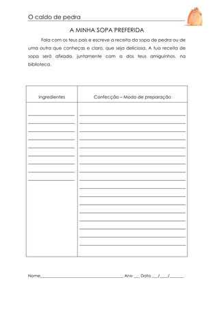 O caldo de pedra
A MINHA SOPA PREFERIDA
Fala com os teus pais e escreve a receita da sopa de pedra ou de
uma outra que conheças e claro, que seja deliciosa. A tua receita de
sopa será afixada, juntamente com a dos teus amiguinhos, na
biblioteca.

Ingredientes

Confecção – Modo de preparação

_____________________

________________________________________________

_____________________

________________________________________________

_____________________

________________________________________________

_____________________

________________________________________________

_____________________

________________________________________________

_____________________

________________________________________________

_____________________

________________________________________________

_____________________

________________________________________________

_____________________

________________________________________________
________________________________________________
________________________________________________
________________________________________________
________________________________________________
________________________________________________
________________________________________________
________________________________________________
________________________________________________

Nome_________________________________________ Ano ___ Data ___/____/_______

 