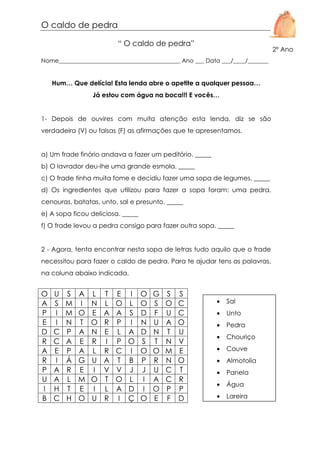 O caldo de pedra
“ O caldo de pedra”

2º Ano

Nome_________________________________________ Ano ___ Data ___/____/_______

Hum… Que delícia! Esta lenda abre o apetite a qualquer pessoa…
Já estou com água na boca!!! E vocês…

1- Depois de ouvires com muita atenção esta lenda, diz se são
verdadeira (V) ou falsas (F) as afirmações que te apresentamos.

a) Um frade finório andava a fazer um peditório. _____
b) O lavrador deu-lhe uma grande esmola. _____
c) O frade tinha muita fome e decidiu fazer uma sopa de legumes. _____
d) Os ingredientes que utilizou para fazer a sopa foram: uma pedra,
cenouras, batatas, unto, sal e presunto. _____
e) A sopa ficou deliciosa. _____
f) O frade levou a pedra consigo para fazer outra sopa. _____

2 - Agora, tenta encontrar nesta sopa de letras tudo aquilo que o frade
necessitou para fazer o caldo de pedra. Para te ajudar tens as palavras,
na coluna abaixo indicada.

O
A
P
E
D
R
A
R
P
U
I
B

U
S
I
I
C
C
E
I
A
A
H
C

S
M
M
N
P
A
P
Á
R
L
T
H

A
I
O
T
A
E
A
G
E
M
E
O

L
N
E
O
N
R
L
U
I
O
I
U

T
L
A
R
E
I
R
A
V
T
L
R

E
O
A
P
L
P
C
T
V
O
A
I

I
L
S
I
A
O
I
B
J
L
D
Ç

O
O
D
N
D
S
O
P
J
I
I
O

G
S
F
U
N
T
O
R
U
A
O
E

S
O
U
A
T
N
M
N
C
C
P
F

S
C
C
O
U
V
E
O
T
R
P
D

•

Sal

•

Unto

•

Pedra

•

Chouriço

•

Couve

•

Almotolia

•

Panela

•

Água

•

Lareira

 