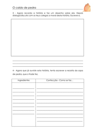 O caldo de pedra
3 - Agora recorda a história e faz um desenho sobre ela. Depois
dialoga/discute com os teus colegas a moral desta história. Escreve-a.

_____________________________________________________________
_____________________________________________________________
_____________________________________________________________
4 - Agora que já ouviste esta história, tenta escrever a receita da sopa
de pedra, que o frade fez.
Ingredientes

Confecção - Como se faz…

______________________

_______________________________________________

______________________

_______________________________________________

______________________

_______________________________________________

______________________

_______________________________________________

______________________

_______________________________________________

______________________

_______________________________________________

______________________

_______________________________________________

______________________

_______________________________________________
_______________________________________________
______________________________________________

 