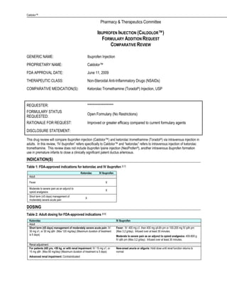 Caldolor™

                                                                  Pharmacy & Therapeutics Committee

                                                               IBUPROFEN INJECTION (CALDOLOR™)
                                                                 FORMULARY ADDITION REQUEST
                                                                     COMPARATIVE REVIEW

GENERIC NAME:                                           Ibuprofen Injection
PROPRIETARY NAME:                                       Caldolor™
FDA APPROVAL DATE:                                      June 11, 2009
THERAPEUTIC CLASS:                                      Non-Steroidal Anti-Inflammatory Drugs (NSAIDs)
COMPARATIVE MEDICATION(S):                              Ketorolac Tromethamine (Toradol®) Injection, USP



REQUESTER:                                              ********************
FORMULARY STATUS
                                                        Open Formulary (No Restrictions)
REQUESTED:
RATIONALE FOR REQUEST:                                  Improved or greater efficacy compared to current formulary agents
DISCLOSURE STATEMENT:

This drug review will compare ibuprofen injection (Caldolor™) and ketorolac tromethamine (Toradol ®) via intravenous injection in
adults. In this review, ―IV ibuprofen‖ refers specifically to Caldolor™ and ―ketorolac‖ refers to intravenous injection of ketorolac
tromethamine. This review does not include ibuprofen lysine injection (NeoProfen®), another intravenous ibuprofen formation
use in premature infants to close a clinically significant patent ductus arteriosus.
INDICATION(S)
Table 1: FDA-approved indications for ketorolac and IV ibuprofen [3,7]
                                               Ketorolac         IV Ibuprofen
  Adult
  Fever                                                               X

  Moderate to severe pain as an adjunct to
                                                                      X
  opioid analgesics
  Short term (≤5 days) management of
                                                    X
  moderately severe acute pain

DOSING
Table 2: Adult dosing for FDA-approved indications [6,8]
  Ketorolac                                                                     IV Ibuprofen
  Adult
  Short term (≤5 days) management of moderately severe acute pain: IV:          Fever: IV: 400 mg x1, then 400 mg q4-6h prn or 100-200 mg IV q4h prn
  30 mg x1, or 30 mg q6h (Max 120 mg/day) (Maximum duration of treatment        (Max 3.2 g/day). Infused over at least 30 minutes.
  is 5 days)                                                                    Moderate to severe pain as an adjunct to opioid analgesics: 400-800 g
                                                                                IV q6h prn (Max 3.2 g/day). Infused over at least 30 minutes.
  Renal adjustment
  For patients ≥65 yrs, <50 kg, or with renal impairment: IV: 15 mg x1, or      New-onset anuria or oliguria: Hold dose until renal function returns to
  15 mg q6h (Max 60 mg/day) (Maximum duration of treatment is 5 days)           normal
  Advanced renal impairment: Contraindicated
 
