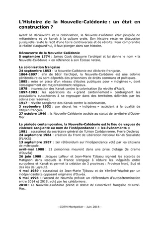- CDTM Montpellier - Juin 2014 -
L'Histoire de la Nouvelle-Calédonie : un état en
construction ?
Avant sa découverte et la colonisation, la Nouvelle-Calédonie était peuplée de
mélanésiens et de kanak à la culture orale. Son histoire reste en discussion
puisqu'elle relate le récit d'une terre controversée et de révolte. Pour comprendre
la réalité d'aujourd'hui, il faut plonger dans son histoire.
Découverte de la Nouvelle-Calédonie
5 septembre 1774 : James Cook découvre l'archipel et lui donne le nom « la
Nouvelle-Calédonie » en référence à son Écosse natale.
La colonisation française
24 septembre 1853 : la Nouvelle-Calédonie est déclarée française.
1864-1897 : afin de bâtir l’archipel, la Nouvelle-Calédonie est une colonie
pénitentiaire où sont déportés des prisonniers de droits communs et politiques.
1885 : mise en place d’un réseau d’écoles publiques pour « indigènes », dont
l’enseignement est majoritairement religieux.
1878 : insurrection des Kanak contre la colonisation (la révolte d'Ataï).
1897-1903 : les opérations du « grand cantonnement » contraignent les
populations autochtones à se regrouper dans des territoires délimités par les
colons (les réserves).
1917 : révolte sanglante des Kanak contre la colonisation.
3 septembre 1932 : par décret les « indigènes » accèdent à la qualité de
citoyen français.
27 octobre 1946 : la Nouvelle-Calédonie accède au statut de territoire d'Outre-
Mer
La période contemporaine, la Nouvelle-Calédonie est le lieu de vagues de
violence sanglante au nom de l’indépendance : « les évènements »
1981 : assassinat du secrétaire général de l'Union Calédonienne, Pierre Declercq
24 septembre 1984 : création du Front de Libération National Kanak Socialiste
(FLNKS)
13 septembre 1987 : 1er référendum sur l'indépendance voté par les citoyens
de métropole.
avril-mai 1988 : 21 personnes meurent dans une prise d'otage (le drame
d'Ouvéa)
26 juin 1988 : Jacques Lafleur et Jean-Marie Tjibaou signent les accords de
Matignon dans lesquels la France s’engage à réduire les inégalités entre
européens et Kanak et permet la création de 3 provinces : Province Nord, Sud et
des îles de Loyauté.
4 mai 1989 : assassinat de Jean-Marie Tjibaou et de Yéwéné-Yéwéné par un
indépendantiste opposant originaire d’Ouvéa.
5 mai 1998 : l'accord de Nouméa prévoit un référendum d'autodétermination
entre 2014 et 2018, voté par les calédoniens.
2010 : La Nouvelle-Calédonie prend le statut de Collectivité française d'Outre-
Mer.
 