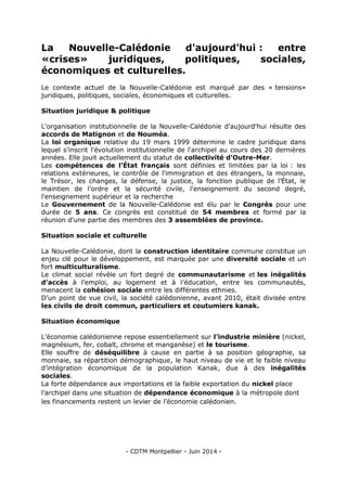 - CDTM Montpellier - Juin 2014 -
La Nouvelle-Calédonie d'aujourd'hui : entre
«crises» juridiques, politiques, sociales,
économiques et culturelles.
Le contexte actuel de la Nouvelle-Calédonie est marqué par des « tensions»
juridiques, politiques, sociales, économiques et culturelles.
Situation juridique & politique
L'organisation institutionnelle de la Nouvelle-Calédonie d'aujourd'hui résulte des
accords de Matignon et de Nouméa.
La loi organique relative du 19 mars 1999 détermine le cadre juridique dans
lequel s’inscrit l'évolution institutionnelle de l'archipel au cours des 20 dernières
années. Elle jouit actuellement du statut de collectivité d'Outre-Mer.
Les compétences de l'État français sont définies et limitées par la loi : les
relations extérieures, le contrôle de l'immigration et des étrangers, la monnaie,
le Trésor, les changes, la défense, la justice, la fonction publique de l’État, le
maintien de l'ordre et la sécurité civile, l'enseignement du second degré,
l'enseignement supérieur et la recherche
Le Gouvernement de la Nouvelle-Calédonie est élu par le Congrès pour une
durée de 5 ans. Ce congrès est constitué de 54 membres et formé par la
réunion d'une partie des membres des 3 assemblées de province.
Situation sociale et culturelle
La Nouvelle-Calédonie, dont la construction identitaire commune constitue un
enjeu clé pour le développement, est marquée par une diversité sociale et un
fort multiculturalisme.
Le climat social révèle un fort degré de communautarisme et les inégalités
d’accès à l’emploi, au logement et à l’éducation, entre les communautés,
menacent la cohésion sociale entre les différentes ethnies.
D’un point de vue civil, la société calédonienne, avant 2010, était divisée entre
les civils de droit commun, particuliers et coutumiers kanak.
Situation économique
L’économie calédonienne repose essentiellement sur l’industrie minière (nickel,
magnésium, fer, cobalt, chrome et manganèse) et le tourisme.
Elle souffre de déséquilibre à cause en partie à sa position géographie, sa
monnaie, sa répartition démographique, le haut niveau de vie et le faible niveau
d’intégration économique de la population Kanak, due à des inégalités
sociales.
La forte dépendance aux importations et la faible exportation du nickel place
l’archipel dans une situation de dépendance économique à la métropole dont
les financements restent un levier de l’économie calédonien.
 