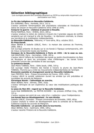 - CDTM Montpellier - Juin 2014 -
Sélection bibliographique
(Les ouvrages peuvent être consultés librement au CDTM ou empruntés moyennant une
participation aux frais).
La fin des indigènes en Nouvelle-Calédonie.
Éric SORIANO, Paris : Karthala, 2013, 312 p.
L’auteur présente l'émancipation des populations colonisées et l'évolution du
statut de citoyen en Nouvelle-Calédonie entre 1946 et 1976.
Conjurer la guerre : violence et pouvoir à Houaïla.
Michel NAEPELS, Paris : EHESS, 2013, 285 p.
L’auteur analyse la notion de violence à travers les 3 grandes vagues de conflits
sanglants qui ont marqué la ville de Houaïlou : la répression coloniale, la chasse
aux sorcières et la mobilisation indépendantiste.
La Nouvelle-Calédonie, Télérama, n° hors-série, 98 p. octobre 2013.
En Pays Kanak.
Alban BENSA & Isabelle LEBLIC, Paris : la maison des sciences de l'homme,
2000, 368 p.
Cet ouvrage présente 16 études sur la vie Kanak à l'époque contemporaine, afin
de mieux comprendre toutes ses facettes.
Canaque de la Nouvelle-Calédonie à Paris en 1931 : de la case au zoo.
Joël DAUPHINE, Paris : Harmattan, 1998, 183 p.
L’auteur décrit l'affaire de l’exhibition des kanak au jardin d'acclimatation du Bois
de Boulogne et dans les principales villes d'Allemagne : les kanak furent
présentés comme des cannibales et des sauvages.
La présence Kanak.
Jean-Marie TJIBAOU, Paris : Odile Jacob, 1996, 319 p.
Cet ouvrage relate l'histoire des Kanak à travers la plume de Jean-Marie
TJIBAOU, l'homme qui a initié les mouvements indépendantistes de l'archipel.
Économie assistée et changement social en Nouvelle-Calédonie.
Jean FREYESS, Paris : Presse Universitaire de France, 1995, 449 p.
L'auteur décrit la société calédonien durant les années qui ont précédées et
succédées les accords de Matignon.
Chronique Kanak : l'ethnologie en marche.
Alban BENSA, Paris : Ethnies, 1995, 352p.
L’auteur témoigne de son expérience au cœur des mobilisations politiques des
Kanak.
Le pays du Non-Dit : regard sur la Nouvelle-Calédonie.
Louis-José BARBANCON, La MOTHE-ACHARD : les presses d'Offset Cinq, 1992,
121 p.
L'auteur expose son point de vue, celui d'un « caldoche » pour l'indépendance.
Les kanak face au développement : la voie étroite.
Isabelle LEBLIC, Grenoble : Presses Universitaire de Grenoble, 1993, 401p.
L'auteur analyse la notion de développement dans le contexte de la Nouvelle-
Calédonie d'après les accords de Matignon.
Nouvelle-Calédonie : un paradis dans la tourmente.
Alban BENSA, Paris : Gallimard, 1990, 189 p.
L'auteur raconte l'Histoire de la Nouvelle-Calédonie.
 