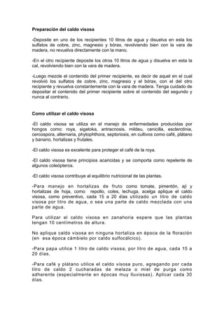 Preparación del caldo visosa
-Deposite en uno de los recipientes 10 litros de agua y disuelva en esta los
sulfatos de cobre, zinc, magnesio y bórax, revolviendo bien con la vara de
madera, no revuelva directamente con la mano.
-En el otro recipiente deposite los otros 10 litros de agua y disuelva en esta la
cal, revolviendo bien con la vara de madera.
-Luego mezcle el contenido del primer recipiente, es decir de aquel en el cual
revolvió los sulfatos de cobre, zinc, magnesio y el bórax, con el del otro
recipiente y revuelva constantemente con la vara de madera. Tenga cuidado de
depositar el contenido del primer recipiente sobre el contenido del segundo y
nunca al contrario.
Como utilizar el caldo visosa
-El caldo visosa se utiliza en el manejo de enfermedades producidas por
hongos como: roya, sigatoka, antracnosis, mildeu, cenicilla, esclerotinia,
cercospora, alternaria, phytophthora, septoriosis, en cultivos como café, plátano
y banano, hortalizas y frutales.
-El caldo visosa es excelente para proteger el café de la roya.
-El caldo visosa tiene principios acaricidas y se comporta como repelente de
algunos coleópteros.
-El caldo visosa contribuye al equilibrio nutricional de las plantas.
-Para manejo en hortalizas de fruto como tomate, pimentón, ají y
hortalizas de hoja, como repollo, coles, lechuga, acelga aplique el caldo
visosa, como preventivo, cada 15 a 20 días utilizado un litro de caldo
visosa por litro de agua, o sea una parte de caldo mezclada con una
parte de agua.
Para utilizar el caldo visosa en zanahoria espere que las plantas
tengan 10 centímetros de altura.
No aplique caldo visosa en ninguna hortaliza en época de la floración
(en esa época cámbielo por caldo sulfocálcico).
-Para papa utilice 1 litro de caldo visosa, por litro de agua, cada 15 a
20 días.
-Para café y plátano utilice el caldo visosa puro, agregando por cada
litro de caldo 2 cucharadas de melaza o miel de purga como
adherente (especialmente en épocas muy lluviosas). Aplicar cada 30
días.
 