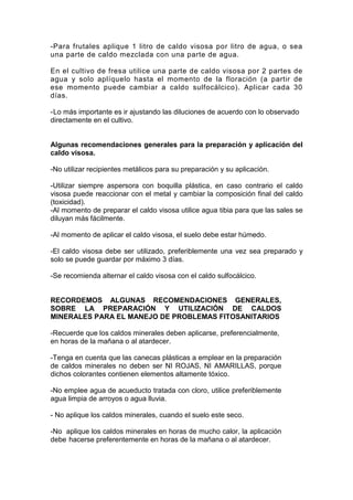 -Para frutales aplique 1 litro de caldo visosa por litro de agua, o sea
una parte de caldo mezclada con una parte de agua.
En el cultivo de fresa utilice una parte de caldo visosa por 2 partes de
agua y solo aplíquelo hasta el momento de la floración (a partir de
ese momento puede cambiar a caldo sulfocálcico). Aplicar cada 30
días.
-Lo más importante es ir ajustando las diluciones de acuerdo con lo observado
directamente en el cultivo.
Algunas recomendaciones generales para la preparación y aplicación del
caldo visosa.
-No utilizar recipientes metálicos para su preparación y su aplicación.
-Utilizar siempre aspersora con boquilla plástica, en caso contrario el caldo
visosa puede reaccionar con el metal y cambiar la composición final del caldo
(toxicidad).
-Al momento de preparar el caldo visosa utilice agua tibia para que las sales se
diluyan más fácilmente.
-Al momento de aplicar el caldo visosa, el suelo debe estar húmedo.
-El caldo visosa debe ser utilizado, preferiblemente una vez sea preparado y
solo se puede guardar por máximo 3 días.
-Se recomienda alternar el caldo visosa con el caldo sulfocálcico.
RECORDEMOS ALGUNAS RECOMENDACIONES GENERALES,
SOBRE LA PREPARACIÓN Y UTILIZACIÓN DE CALDOS
MINERALES PARA EL MANEJO DE PROBLEMAS FITOSANITARIOS
-Recuerde que los caldos minerales deben aplicarse, preferencialmente,
en horas de la mañana o al atardecer.
-Tenga en cuenta que las canecas plásticas a emplear en la preparación
de caldos minerales no deben ser NI ROJAS, NI AMARILLAS, porque
dichos colorantes contienen elementos altamente tóxico.
-No emplee agua de acueducto tratada con cloro, utilice preferiblemente
agua limpia de arroyos o agua lluvia.
- No aplique los caldos minerales, cuando el suelo este seco.
-No aplique los caldos minerales en horas de mucho calor, la aplicación
debe hacerse preferentemente en horas de la mañana o al atardecer.
 