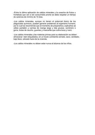 -Entre la última aplicación de caldos minerales y la cosecha de frutos u
hortalizas que van a ser consumidos pronto se debe respetar un tiempo
de carencia de mínimo de 10 días.
-Los caldos minerales, aunque no tienen el potencial tóxico de los
plaguicidas químicos, pueden generar problemas al organismo humano,
por lo cual se recomienda que al momento de prepararlos y aplicarlos se
utilice pantalón y camisa de manga larga y tela gruesa, sombrero o
gorra, botas de caucho, guantes y mascarilla que cubra boca y nariz.
-Los caldos minerales y las materias primas para su elaboración se deben
almacenar bien etiquetados, en un local o ambiente cerrado, seco, ventilado,
bajo llave, ubicado fuera de la vivienda.
-Los caldos minerales no deben estar nunca al alcance de los niños.
 