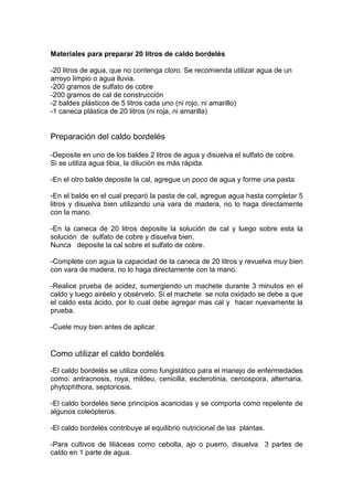 Materiales para preparar 20 litros de caldo bordelés
-20 litros de agua, que no contenga cloro. Se recomienda utilizar agua de un
arroyo limpio o agua lluvia.
-200 gramos de sulfato de cobre
-200 gramos de cal de construcción
-2 baldes plásticos de 5 litros cada uno (ni rojo, ni amarillo)
-1 caneca plástica de 20 litros (ni roja, ni amarilla)
Preparación del caldo bordelés
-Deposite en uno de los baldes 2 litros de agua y disuelva el sulfato de cobre.
Si se utiliza agua tibia, la dilución es más rápida.
-En el otro balde deposite la cal, agregue un poco de agua y forme una pasta.
-En el balde en el cual preparó la pasta de cal, agregue agua hasta completar 5
litros y disuelva bien utilizando una vara de madera, no lo haga directamente
con la mano.
-En la caneca de 20 litros deposite la solución de cal y luego sobre esta la
solución de sulfato de cobre y disuelva bien.
Nunca deposite la cal sobre el sulfato de cobre.
-Complete con agua la capacidad de la caneca de 20 litros y revuelva muy bien
con vara de madera, no lo haga directamente con la mano.
-Realice prueba de acidez, sumergiendo un machete durante 3 minutos en el
caldo y luego airéelo y obsérvelo. Si el machete se nota oxidado se debe a que
el caldo esta ácido, por lo cual debe agregar mas cal y hacer nuevamente la
prueba.
-Cuele muy bien antes de aplicar.
Como utilizar el caldo bordelés
-El caldo bordelés se utiliza como fungistático para el manejo de enfermedades
como: antracnosis, roya, mildeu, cenicilla, esclerotinia, cercospora, alternaria,
phytophthora, septoriosis.
-El caldo bordelés tiene principios acaricidas y se comporta como repelente de
algunos coleópteros.
-El caldo bordelés contribuye al equilibrio nutricional de las plantas.
-Para cultivos de liliáceas como cebolla, ajo o puerro, disuelva 3 partes de
caldo en 1 parte de agua.
 