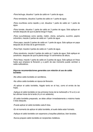 -Para lechuga, disuelva 1 parte de caldo en 1 parte de agua.
-Para remolacha, disuelva 3 partes de caldo en 1 parte de agua.
-Para crucíferas como repollo y col, disuelva 1 parte de caldo en 1 parte de
agua.
-Para tomate, disuelva 1 parte de caldo en 3 partes de agua. Solo aplique en
tomate después de que la planta tenga 4 hojas.
-Para cucurbitáceas como sandia, melón, vitoria, auhyama, zucchini, pepino
cohombro, mezcle 2 partes de caldo en 1 parte de agua.
-Para papa, mezcle 2 partes de caldo en 1 parte de agua. Solo aplique en papa
después de 20 días de la germinación.
-Para fríjol, mezcle 2 partes de caldo en 1 parte de agua.
-Para zanahoria, mezcle 2 partes de caldo en 1 parte de agua. Solo aplique en
zanahoria después de que la planta tenga 10 centímetros de altura.
-Para fresa, mezcle 1 parte de caldo en 2 partes de agua. Solo aplique en fresa
hasta que empiece la floración y a partir de ese momento puede cambiar a
caldo sulfocálcico.
Algunas recomendaciones generales con relación al uso de caldo
bordelés
-No utilice caldo bordelés en semilleros.
-No utilice caldo bordelés en época de floración.
-Al aplicar el caldo bordelés, hágalo tanto en el haz, como el envés de las
hojas.
-Aplique el caldo bordelés en las primeras horas de la mañana(8 a 10 a.m) o en
las ultimas horas de la tarde (4 p.m en adelante).
-El caldo bordelés preparado, se debe utilizar inmediatamente o máximo hasta
3 días después.
-Puede aplicar el caldo bordelés cada 8 días.
-En el momento de aplicar el caldo bordelés, el suelo debe estar húmedo.
-Aplique el caldo bordelés con aspersora y boquillas plásticas, bien lavadas.
-Nunca prepare caldo bordelés en recipientes metálicos.
 