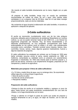 -No mezcle el caldo bordelés directamente con la mano, hágalo con un palo
limpio.
-Al preparar el caldo bordelés, tenga muy en cuenta las cantidades
recomendadas de sulfato de cobre, de cal y agua. Solo cambie estas
cantidades si va a preparar más de 20 litros, caso en el cual debe manejar
proporcionalmente, cada uno de los materiales.
-No contamine el agua durante la elaboración del caldo bordelés, ni durante su
aplicación o después de aplicarlo.
2-Caldo sulfocálcico
El azufre es reconocido mundialmente como uno de los más antiguos
productos utilizados para el tratamiento de problemas fitosanitarios en muchos
cultivos, su uso se puede remontar hasta el año 3000 A.C., y en Grecia fue
largamente pregonado por Hesiodo. Hoy, de forma industrializada y en
diferentes presentaciones, es muy empleado, principalmente para tratar
enfermedades en los cultivos como el mildeu y el oidio, más popularmente
conocidos como «cenicillas». También controla varios insectos, ácaros, trips,
cochinillas, brocas, sarnas, royas, algunos gusanos masticadores, huevos y
algunas especies de pulgones.
El caldo sulfocálcico fue empleado por primera vez en Europa en 1832 para
bañar animales vacunos contra la sarna, siendo solamente en 1886, en
California, comprobada su viabilidad como un producto con características
fungicidas e insecticidas. En 1902 esta mezcla pasó al dominio popular y, a
partir de esa época, comenzó a ser ampliamente divulgada, preparada por los
campesinos y usada en la agricultura.
Materiales para preparar 3 litros de caldo sulfocálcico
-2 y 1/2 (dos y medio) litros de agua, que no contenga cloro. Se recomienda
utilizar agua de un arroyo limpio o agua lluvia.
-1 libra de azufre en polvo
-1/2 libra de cal de construcción
-1 Recipiente metálico
Preparación del caldo sulfocálcico
-Coloque la libra de azufre en el recipiente metálico y agregue un poco de
agua, hasta formar una pasta revolviendo constantemente con una vara de
madera, no lo haga directamente con la mano.
-Ponga a calentar en el fogón la pasta de azufre que acaba de preparar y
agregue lentamente la cal y el agua, sin dejar de revolver, con la vara de
madera.
 