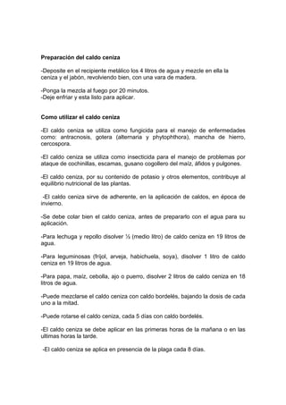 Preparación del caldo ceniza
-Deposite en el recipiente metálico los 4 litros de agua y mezcle en ella la
ceniza y el jabón, revolviendo bien, con una vara de madera.
-Ponga la mezcla al fuego por 20 minutos.
-Deje enfriar y esta listo para aplicar.
Como utilizar el caldo ceniza
-El caldo ceniza se utiliza como fungicida para el manejo de enfermedades
como: antracnosis, gotera (alternaria y phytophthora), mancha de hierro,
cercospora.
-El caldo ceniza se utiliza como insecticida para el manejo de problemas por
ataque de cochinillas, escamas, gusano cogollero del maíz, áfidos y pulgones.
-El caldo ceniza, por su contenido de potasio y otros elementos, contribuye al
equilibrio nutricional de las plantas.
-El caldo ceniza sirve de adherente, en la aplicación de caldos, en época de
invierno.
-Se debe colar bien el caldo ceniza, antes de prepararlo con el agua para su
aplicación.
-Para lechuga y repollo disolver ½ (medio litro) de caldo ceniza en 19 litros de
agua.
-Para leguminosas (fríjol, arveja, habichuela, soya), disolver 1 litro de caldo
ceniza en 19 litros de agua.
-Para papa, maíz, cebolla, ajo o puerro, disolver 2 litros de caldo ceniza en 18
litros de agua.
-Puede mezclarse el caldo ceniza con caldo bordelés, bajando la dosis de cada
uno a la mitad.
-Puede rotarse el caldo ceniza, cada 5 días con caldo bordelés.
-El caldo ceniza se debe aplicar en las primeras horas de la mañana o en las
ultimas horas la tarde.
-El caldo ceniza se aplica en presencia de la plaga cada 8 días.
 