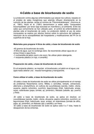 4-Caldo a base de bicarbonato de sodio
La protección contra algunas enfermedades que atacan los cultivos, basada en
el empleo de sales inorgánicas que además influyen directamente en la
nutrición de las plantas, recibe el nombre de “Fitomineraloterapia”. (Homma et,
al., 1981). Horst et al. (1981) denominaron a estas sales “compuestos
biocompatibles” por tener baja toxicidad en mamíferos y al ambiente. Entre las
sales que comúnmente se han utilizado para el control de enfermedades en
plantas esta el bicarbonato de sodio. La protección debido al uso de estos
compuestos se explica por efectos tóxicos sobre la estructura del patógeno,
reducción de la susceptibilidad del hospedante y modificaciones del Ph en la
superficie de la hoja.
Materiales para preparar 4 litros de caldo, a base de bicarbonato de sodio
-40 gramos de bicarbonato de sodio.
-4 litros de agua, que no contenga cloro. Se recomienda utilizar agua de un
arroyo limpio o agua lluvia.
-1 cucharadita de jabón (azul o de coco). No utilizar jabón detergente.
-1 recipiente plástico (ni rojo, ni amarillo)
Preparación de caldo, a base de bicarbonato de sodio
En el recipiente plástico, se mezclan el bicarbonato y el jabón en el agua y se
agita hasta obtener una mezcla homogénea y transparente.
Como utilizar el caldo, a base de bicarbonato de sodio.
-El caldo a base de bicarbonato de sodio se utiliza principalmente en el manejo
de problemas fitosanitarios como. Mildeu o cenicillas, botrytis, antracnosis,
alternaria y phytophthora, en cultivos de cucurbitáceas (sandia, melón, vitoria,
auyama, pepino cohombro, zucchini), leguminosas (fríjol, habichuela, arveja,
soya), solanáceas (papa, tomate, ají, pimentón), liliáceas (cebolla, ajo, puerro)
y fresa.
-El caldo a base de bicarbonato de sodio, se aplica sin disolver, en
cucurbitáceas (sandia, melón, vitoria, ahuyama, pepino cohombro, zucchini), en
leguminosas (fríjol, habichuela, soya, arveja), en solanáceas (tomate de aliño,
papa, ají, pimentón), en liliáceas (ajo y cebolla) y en fresa.
-El caldo a base de bicarbonato de sodio se aplica cada 5 a 7 días, hasta la
desaparición de los síntomas.
 