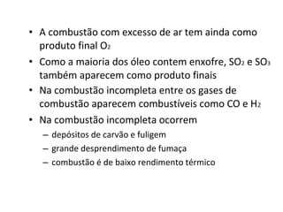 • A combustão com excesso de ar tem ainda como
produto final O2
• Como a maioria dos óleo contem enxofre, SO2 e SO3
também aparecem como produto finais
• Na combustão incompleta entre os gases de
combustão aparecem combustíveis como CO e H2
• Na combustão incompleta ocorrem
– depósitos de carvão e fuligem
– grande desprendimento de fumaça
– combustão é de baixo rendimento térmico
 