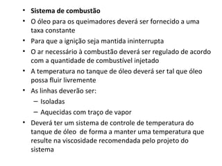 • Sistema de combustão
• O óleo para os queimadores deverá ser fornecido a uma
taxa constante
• Para que a ignição seja mantida ininterrupta
• O ar necessário à combustão deverá ser regulado de acordo
com a quantidade de combustível injetado
• A temperatura no tanque de óleo deverá ser tal que óleo
possa fluir livremente
• As linhas deverão ser:
– Isoladas
– Aquecidas com traço de vapor
• Deverá ter um sistema de controle de temperatura do
tanque de óleo de forma a manter uma temperatura que
resulte na viscosidade recomendada pelo projeto do
sistema
 