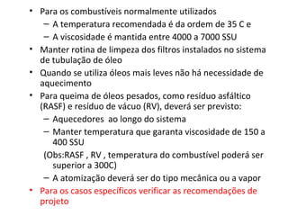 • Para os combustíveis normalmente utilizados
– A temperatura recomendada é da ordem de 35 C e
– A viscosidade é mantida entre 4000 a 7000 SSU
• Manter rotina de limpeza dos filtros instalados no sistema
de tubulação de óleo
• Quando se utiliza óleos mais leves não há necessidade de
aquecimento
• Para queima de óleos pesados, como resíduo asfáltico
(RASF) e resíduo de vácuo (RV), deverá ser previsto:
– Aquecedores ao longo do sistema
– Manter temperatura que garanta viscosidade de 150 a
400 SSU
(Obs:RASF , RV , temperatura do combustível poderá ser
superior a 300C)
– A atomização deverá ser do tipo mecânica ou a vapor
• Para os casos específicos verificar as recomendações de
projeto
 