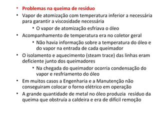• Problemas na queima de resíduo
• Vapor de atomização com temperatura inferior a necessária
para garantir a viscosidade necessária
• O vapor de atomização esfriava o óleo
• Acompanhamento de temperatura era no coletor geral
• Não havia informação sobre a temperatura do óleo e
do vapor na entrada de cada queimador
• O isolamento e aquecimento (steam trace) das linhas eram
deficiente junto dos queimadores
• Na chegada do queimador ocorria condensação do
vapor e resfriamento do óleo
• Em muitos casos a Engenharia e a Manutenção não
conseguiram colocar o forno elétrico em operação
• A grande quantidade de metal no óleo produzia resíduo da
queima que obstruía a caldeira e era de difícil remoção
 
