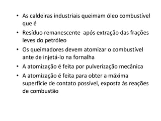• As caldeiras industriais queimam óleo combustível
que é
• Resíduo remanescente após extração das frações
leves do petróleo
• Os queimadores devem atomizar o combustível
ante de injetá-lo na fornalha
• A atomização é feita por pulverização mecânica
• A atomização é feita para obter a máxima
superfície de contato possível, exposta às reações
de combustão
 
