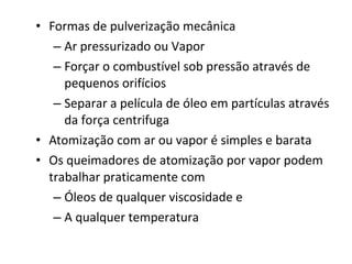 • Formas de pulverização mecânica
– Ar pressurizado ou Vapor
– Forçar o combustível sob pressão através de
pequenos orifícios
– Separar a película de óleo em partículas através
da força centrifuga
• Atomização com ar ou vapor é simples e barata
• Os queimadores de atomização por vapor podem
trabalhar praticamente com
– Óleos de qualquer viscosidade e
– A qualquer temperatura
 